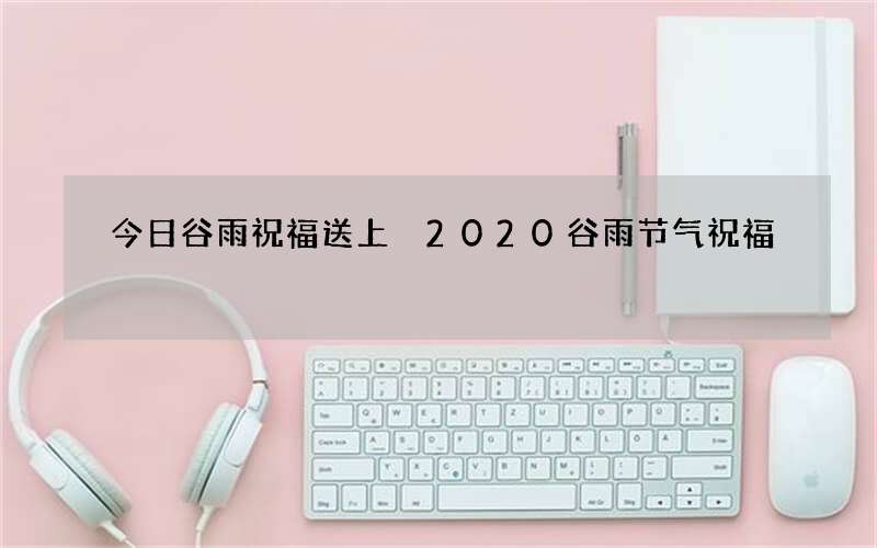 今日谷雨祝福送上 2020谷雨节气祝福